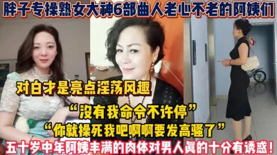 []熟女阿姨合集！丰满的肉体对男人真的十分【新款科技约炮神器到货看简阶】